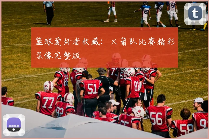 篮球爱好者收藏：火箭队比赛精彩录像完整版