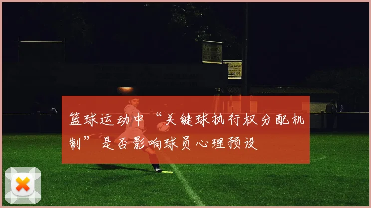 篮球运动中“关键球执行权分配机制”是否影响球员心理预设